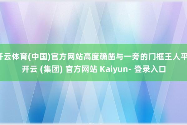 开云体育(中国)官方网站高度确凿与一旁的门框王人平-开云 (集团) 官方网站 Kaiyun- 登录入口