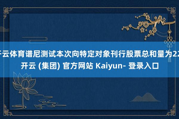 开云体育谱尼测试本次向特定对象刊行股票总和量为22-开云 (集团) 官方网站 Kaiyun- 登录入口