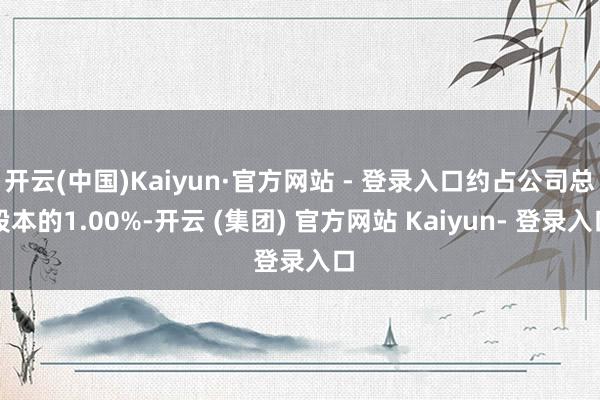 开云(中国)Kaiyun·官方网站 - 登录入口约占公司总股本的1.00%-开云 (集团) 官方网站 Kaiyun- 登录入口