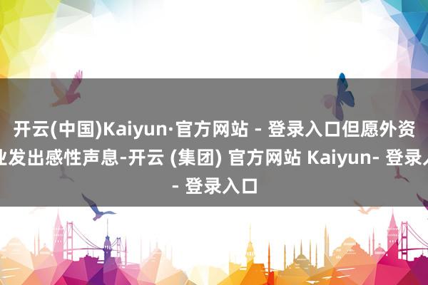 开云(中国)Kaiyun·官方网站 - 登录入口但愿外资企业发出感性声息-开云 (集团) 官方网站 Kaiyun- 登录入口