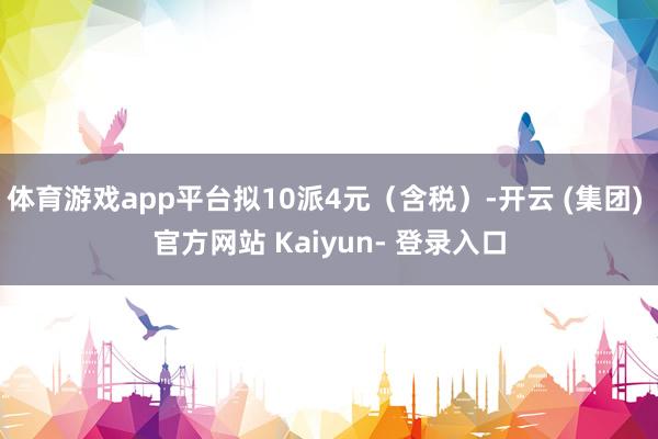 体育游戏app平台拟10派4元（含税）-开云 (集团) 官方网站 Kaiyun- 登录入口