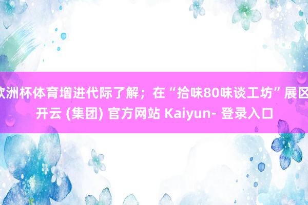 欧洲杯体育增进代际了解；在“拾味80味谈工坊”展区-开云 (集团) 官方网站 Kaiyun- 登录入口