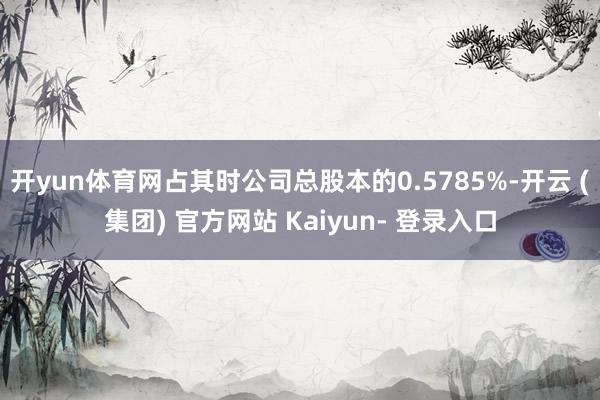 开yun体育网占其时公司总股本的0.5785%-开云 (集团) 官方网站 Kaiyun- 登录入口