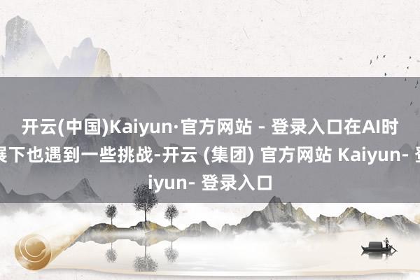 开云(中国)Kaiyun·官方网站 - 登录入口在AI时刻的发展下也遇到一些挑战-开云 (集团) 官方网站 Kaiyun- 登录入口