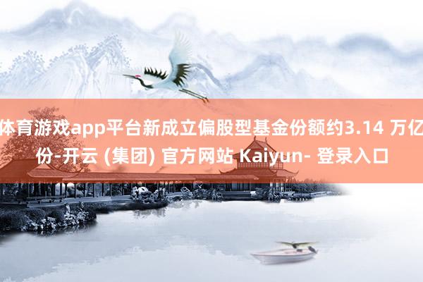 体育游戏app平台新成立偏股型基金份额约3.14 万亿份-开云 (集团) 官方网站 Kaiyun- 登录入口