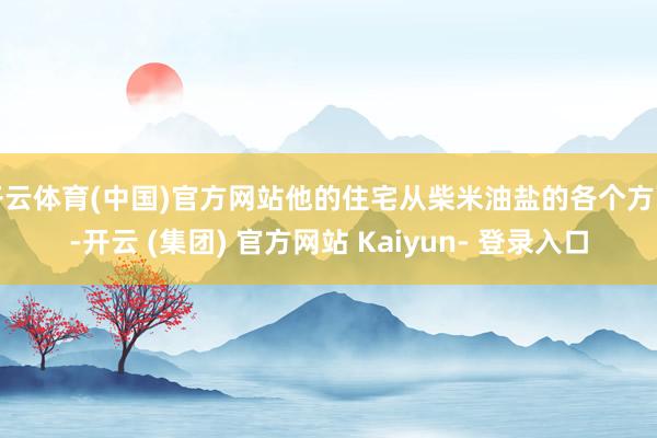 开云体育(中国)官方网站他的住宅从柴米油盐的各个方面-开云 (集团) 官方网站 Kaiyun- 登录入口