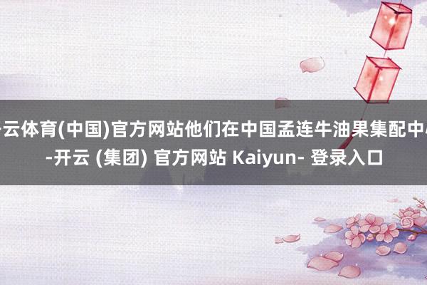 开云体育(中国)官方网站他们在中国孟连牛油果集配中心-开云 (集团) 官方网站 Kaiyun- 登录入口