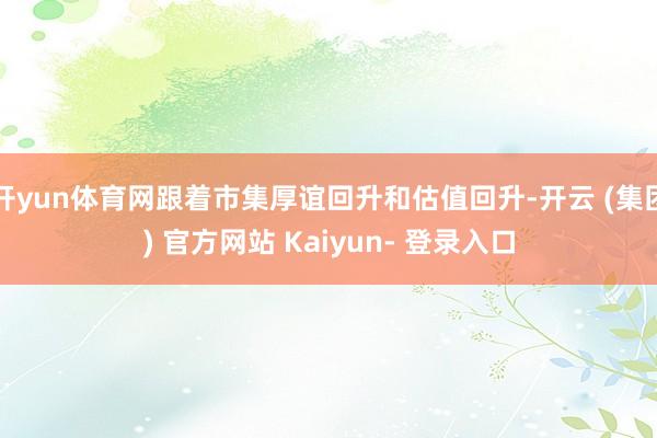 开yun体育网跟着市集厚谊回升和估值回升-开云 (集团) 官方网站 Kaiyun- 登录入口