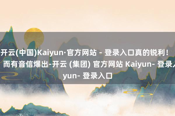 开云(中国)Kaiyun·官方网站 - 登录入口真的锐利！        而有音信爆出-开云 (集团) 官方网站 Kaiyun- 登录入口
