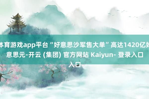 体育游戏app平台“好意思沙军售大单”高达1420亿好意思元-开云 (集团) 官方网站 Kaiyun- 登录入口