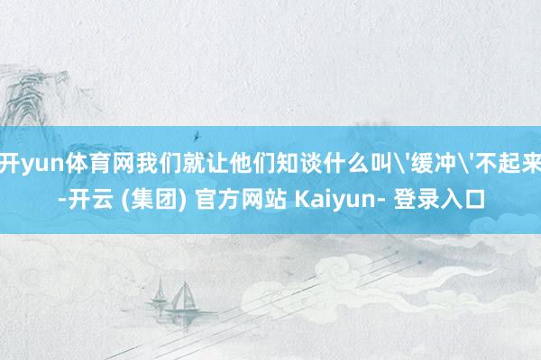 开yun体育网我们就让他们知谈什么叫'缓冲'不起来-开云 (集团) 官方网站 Kaiyun- 登录入口