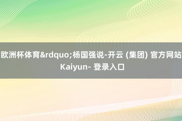欧洲杯体育&rdquo;杨国强说-开云 (集团) 官方网站 Kaiyun- 登录入口