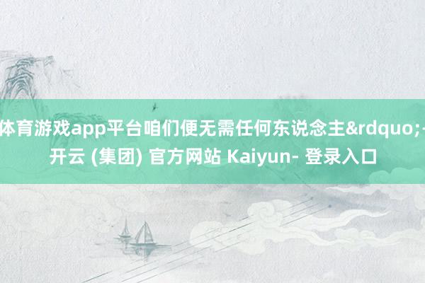 体育游戏app平台咱们便无需任何东说念主”-开云 (集团) 官方网站 Kaiyun- 登录入口