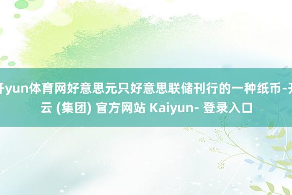 开yun体育网好意思元只好意思联储刊行的一种纸币-开云 (集团) 官方网站 Kaiyun- 登录入口