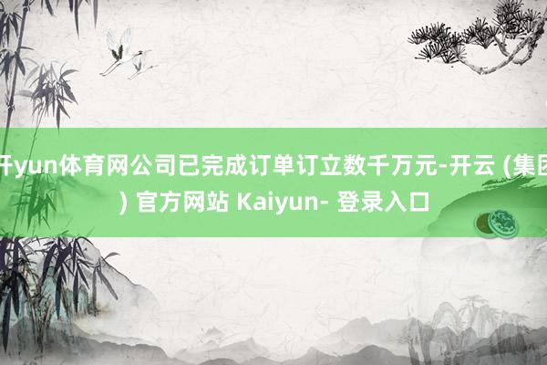 开yun体育网公司已完成订单订立数千万元-开云 (集团) 官方网站 Kaiyun- 登录入口