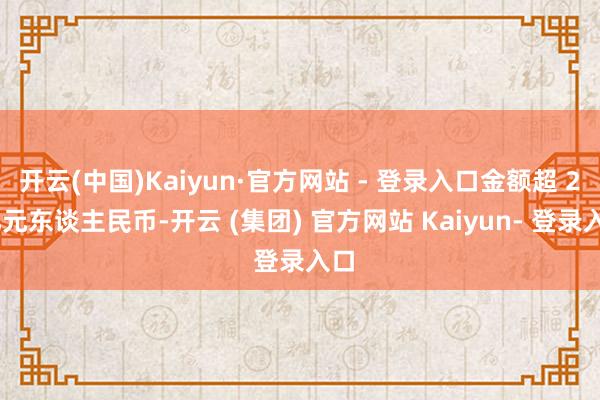 开云(中国)Kaiyun·官方网站 - 登录入口金额超 2 亿元东谈主民币-开云 (集团) 官方网站 Kaiyun- 登录入口