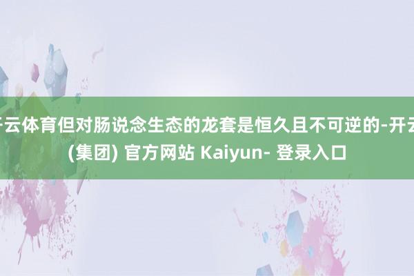 开云体育但对肠说念生态的龙套是恒久且不可逆的-开云 (集团) 官方网站 Kaiyun- 登录入口