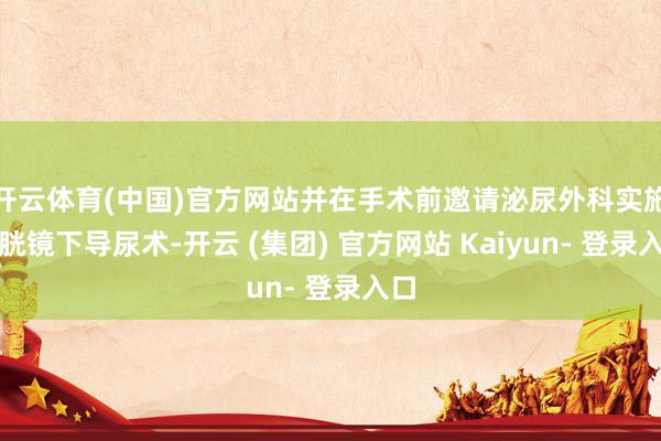 开云体育(中国)官方网站并在手术前邀请泌尿外科实施膀胱镜下导尿术-开云 (集团) 官方网站 Kaiyun- 登录入口
