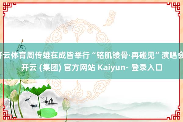 开云体育周传雄在成皆举行“铭肌镂骨·再碰见”演唱会-开云 (集团) 官方网站 Kaiyun- 登录入口