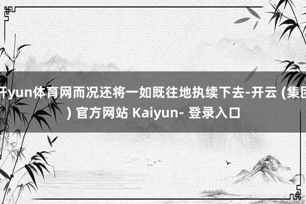 开yun体育网而况还将一如既往地执续下去-开云 (集团) 官方网站 Kaiyun- 登录入口