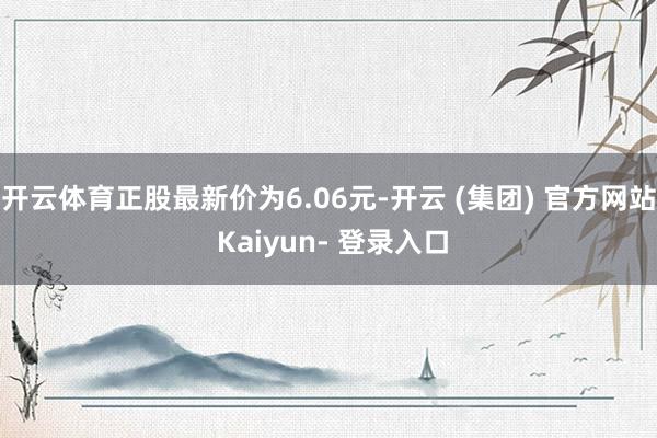 开云体育正股最新价为6.06元-开云 (集团) 官方网站 Kaiyun- 登录入口