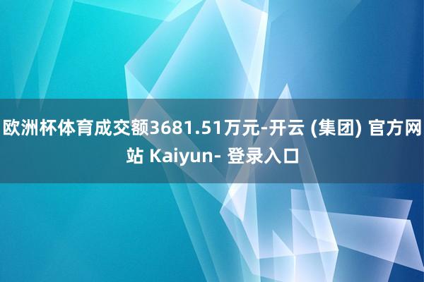 欧洲杯体育成交额3681.51万元-开云 (集团) 官方网站 Kaiyun- 登录入口