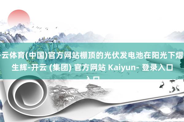 开云体育(中国)官方网站棚顶的光伏发电池在阳光下熠熠生辉-开云 (集团) 官方网站 Kaiyun- 登录入口