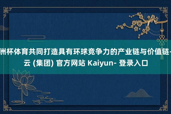 欧洲杯体育共同打造具有环球竞争力的产业链与价值链-开云 (集团) 官方网站 Kaiyun- 登录入口