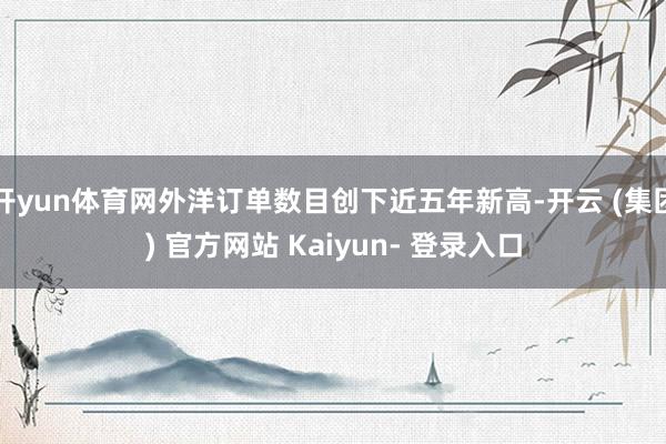 开yun体育网外洋订单数目创下近五年新高-开云 (集团) 官方网站 Kaiyun- 登录入口