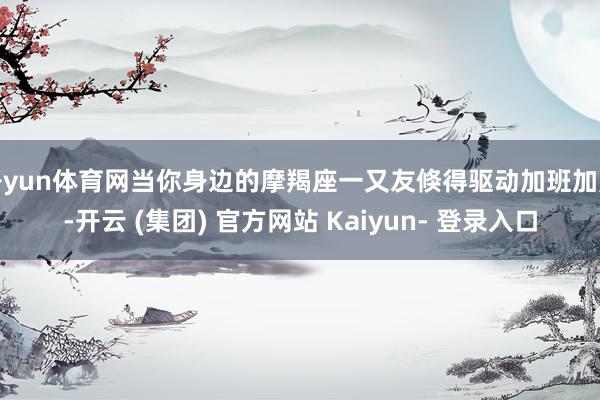 开yun体育网当你身边的摩羯座一又友倏得驱动加班加点-开云 (集团) 官方网站 Kaiyun- 登录入口