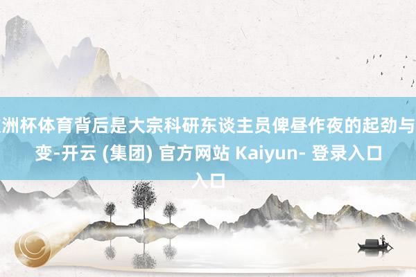 欧洲杯体育背后是大宗科研东谈主员俾昼作夜的起劲与转变-开云 (集团) 官方网站 Kaiyun- 登录入口