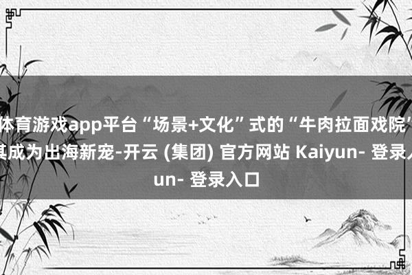 体育游戏app平台“场景+文化”式的“牛肉拉面戏院”使其成为出海新宠-开云 (集团) 官方网站 Kaiyun- 登录入口