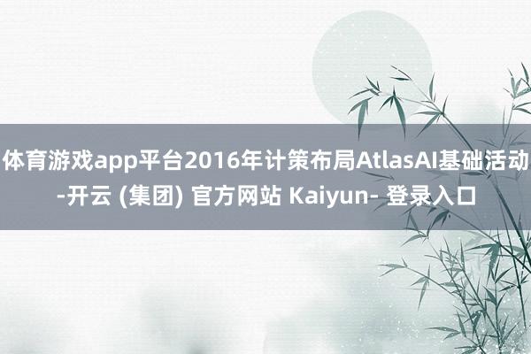体育游戏app平台2016年计策布局AtlasAI基础活动-开云 (集团) 官方网站 Kaiyun- 登录入口