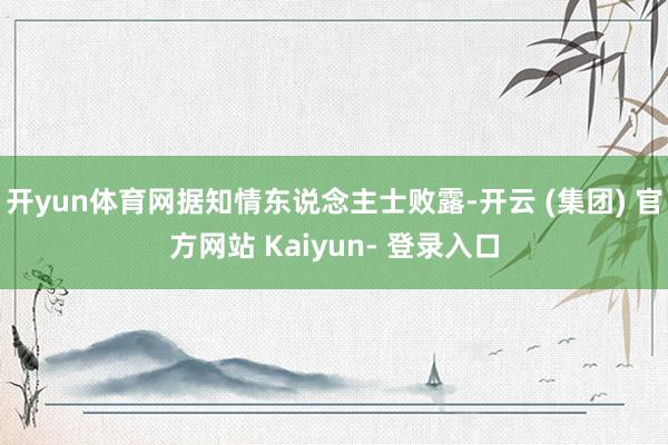 开yun体育网据知情东说念主士败露-开云 (集团) 官方网站 Kaiyun- 登录入口