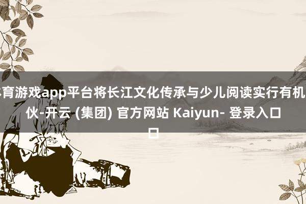 体育游戏app平台将长江文化传承与少儿阅读实行有机搭伙-开云 (集团) 官方网站 Kaiyun- 登录入口