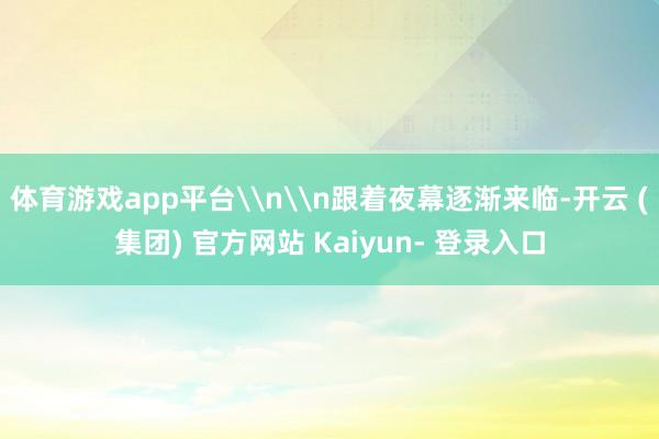 体育游戏app平台\n\n跟着夜幕逐渐来临-开云 (集团) 官方网站 Kaiyun- 登录入口