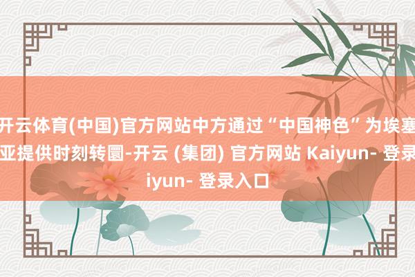 开云体育(中国)官方网站中方通过“中国神色”为埃塞俄比亚提供时刻转圜-开云 (集团) 官方网站 Kaiyun- 登录入口
