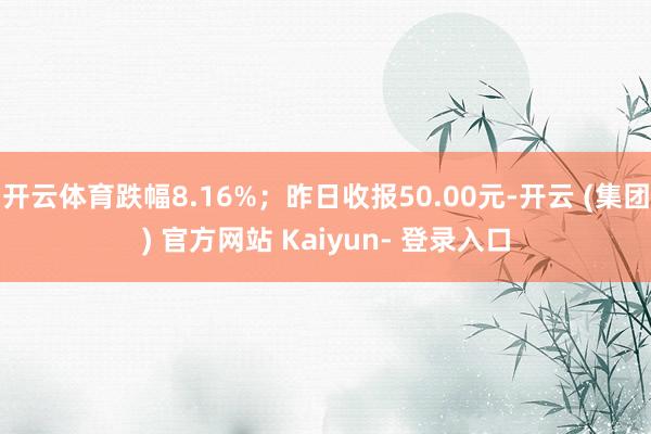 开云体育跌幅8.16%；昨日收报50.00元-开云 (集团) 官方网站 Kaiyun- 登录入口