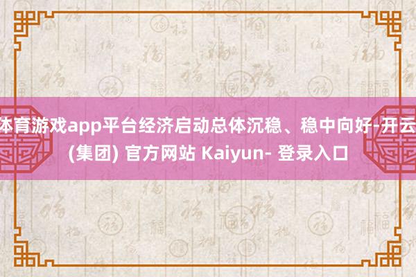 体育游戏app平台经济启动总体沉稳、稳中向好-开云 (集团) 官方网站 Kaiyun- 登录入口