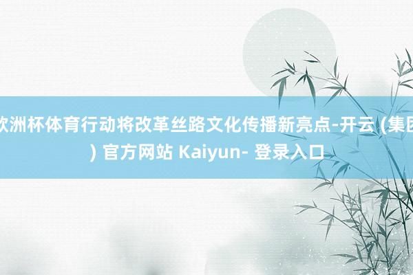 欧洲杯体育行动将改革丝路文化传播新亮点-开云 (集团) 官方网站 Kaiyun- 登录入口