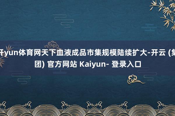 开yun体育网天下血液成品市集规模陆续扩大-开云 (集团) 官方网站 Kaiyun- 登录入口