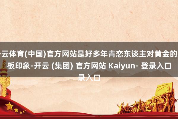 开云体育(中国)官方网站是好多年青恋东谈主对黄金的刻板印象-开云 (集团) 官方网站 Kaiyun- 登录入口