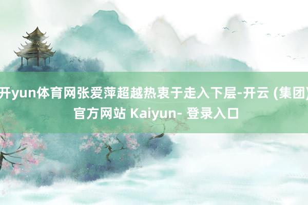 开yun体育网张爱萍超越热衷于走入下层-开云 (集团) 官方网站 Kaiyun- 登录入口