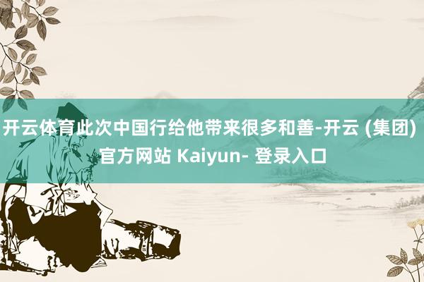 开云体育此次中国行给他带来很多和善-开云 (集团) 官方网站 Kaiyun- 登录入口