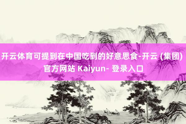 开云体育可提到在中国吃到的好意思食-开云 (集团) 官方网站 Kaiyun- 登录入口