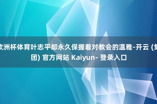 欧洲杯体育叶志平却永久保握着对教会的温雅-开云 (集团) 官方网站 Kaiyun- 登录入口