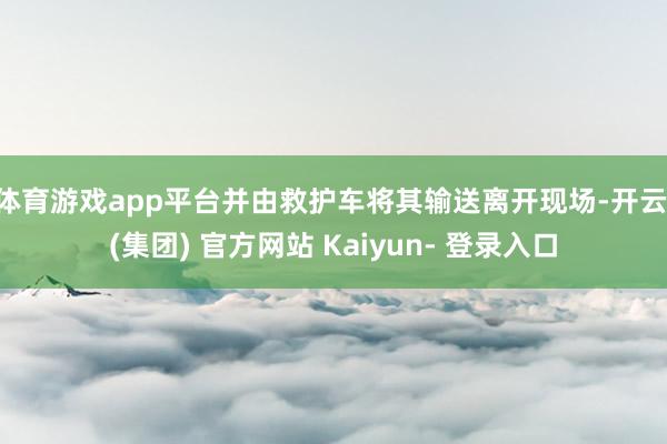 体育游戏app平台并由救护车将其输送离开现场-开云 (集团) 官方网站 Kaiyun- 登录入口