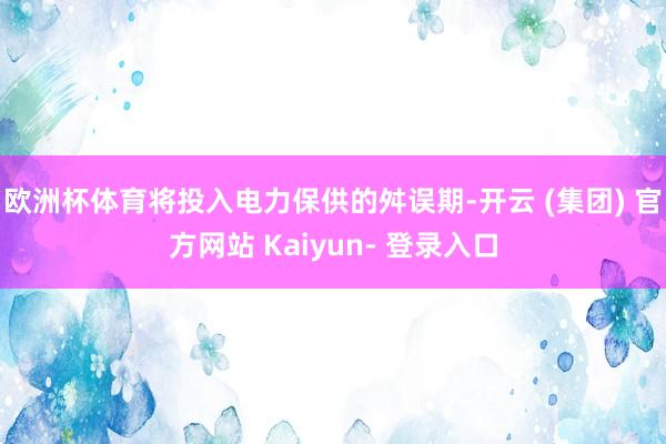 欧洲杯体育将投入电力保供的舛误期-开云 (集团) 官方网站 Kaiyun- 登录入口