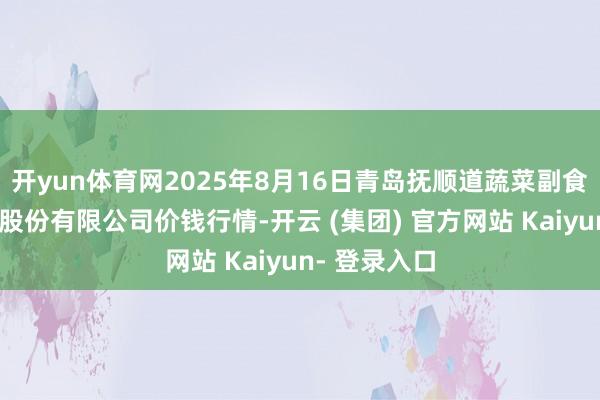 开yun体育网2025年8月16日青岛抚顺道蔬菜副食物批发商场股份有限公司价钱行情-开云 (集团) 官方网站 Kaiyun- 登录入口