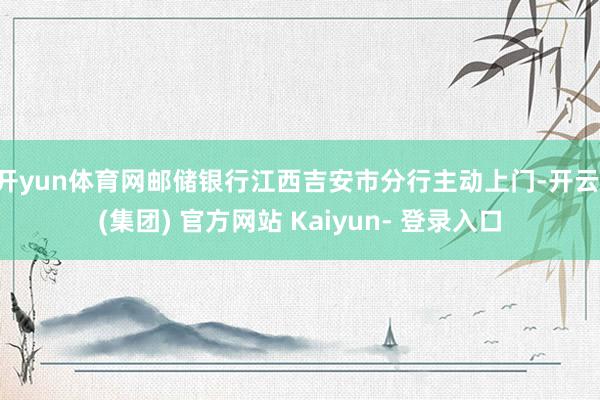 开yun体育网邮储银行江西吉安市分行主动上门-开云 (集团) 官方网站 Kaiyun- 登录入口